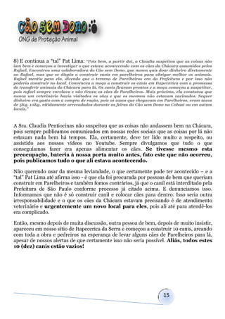 8) E continua a “tal” Pat Lima: “Pois bem, a partir daí, a Claudia suspeitou que as coisas não
iam bem e começou a investigar o que estava acontecendo com os cães da Chácara assumidos pelos
Rafael. Encontrou uma colaboradora do Cão sem Dono, que nunca quis doar dinheiro diretamente
ao Rafael, mas que se dispôs a construir canis em parelheiros para abrigar melhor os animais.
Rafael mentiu para ela, dizendo que o terreno de Parelheiros era da Prefeitura e por isso não
poderia construir no local. Convenceu a moça a construir os canis em Itapecerica com a promessa
de transferir animais da Chácara para lá. Os canis ficaram prontos e a moça começou a suspetitar,
pois rafael sempre enrolava e não tirava os cães de Parelheiros. Mais próxima, ela constatou que
nunca um veterinário havia visitados os cães e que os mesmos não estavam vacinados. Sequer
dinheiro era gasto com a compra de ração, pois os casos que chegavam em Parelheiros, eram sacos
de 5Kg, 10Kg, nitidamente arrecadados durante as feiras do Cão sem Dono na Cobasi ou em outros
locais.”



A Sra. Claudia Pentiocinas não suspeitou que as coisas não andassem bem na Chácara,
pois sempre publicamos comunicados em nossas redes sociais que as coisas por lá não
estavam nada bem há tempos. Ela, certamente, deve ter lido muito a respeito, ou
assistido aos nossos vídeos no Youtube. Sempre divulgamos que tudo o que
conseguíamos fazer era apenas alimentar os cães. Se tivesse mesmo esta
preocupação, bateria à nossa porta muito antes, fato este que não ocorreu,
pois publicamos tudo o que ali estava acontecendo.

Não querendo usar da mesma leviandade, o que certamente pode ter acontecido – e a
“tal” Pat Lima até afirma isso - é que ela foi procurada por pessoas de bem que queriam
construir em Parelheiros e também fomos contrários, já que o canil está interditado pela
Prefeitura de São Paulo conforme processo já citado acima. E denunciamos isso.
Informamos que não é só construir canil e colocar cães para dentro. Isso seria outra
irresponsabilidade e o que os cães da Chácara estavam precisando é de atendimento
veterinário e urgentemente um novo local para eles, pois ali até para atendê-los
era complicado.

Então, mesmo depois de muita discussão, outra pessoa de bem, depois de muito insistir,
apareceu em nosso sítio de Itapecerica da Serra e começou a construir 10 canis, arcando
com toda a obra e pedreiros na esperança de levar alguns cães de Parelheiros para lá,
apesar de nossos alertas de que certamente isso não seria possível. Aliás, todos estes
10 (dez) canis estão vazios!




                                                                         15
 