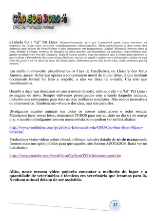 9) Ainda diz a “tal” Pat Lima: “Resumidamente,         se é que é possível, após tanto escrever, os
animais da Dona Jane estavam completamente abandonados. Mais pressionado a dar conta dos
animais que saíam de Parelheiros e não chegavam em Itapecerica, Rafael Miranda enviou para a
Dra. Denise Valente, termos de doação de cães, porém, ao investigar as adoções, descobrimos que
quase nenhum cão era da Chácara. Rafael nunca soube, mas na semana que a Dona Jane faleceu, o
genro dela e Presidente da nossa Ong, Stefano, esteve no canil e cadastrou e fotografou todos os 298
cães do canil e os 71 cães da casa da Dona Jane. Sabemos quem são todos eles, cada animais que lá
estava.”


Em nenhum momento abandonamos os Cães de Parelheiros, ou Chácara dos Meus
Amores, apesar de termos apenas o compromisso moral de cuidar deles, já que nenhum
documento formal foi feito a respeito, a não ser troca de e-mails. Um erro que
reconhecemos.

Quanto a dizer que deixamos os cães à mercê da sorte, acho que ela – a “tal” Pat Lima -
se engana de novo. Sempre estivemos preocupados com a saúde daqueles animais,
inclusive nos esforçamos para doar os com melhores condições. Não somos insensíveis
ou interesseiros. Também não vivemos dos cães, mas sim para eles.

Divulgamos aqueles animais em todos os nossos informativos e redes sociais.
Mandamos fazer novas fotos, chamamos TODOS para um mutirão no dia 03 de março
p. p. e também divulgamos isso em nossa revista como podem ver no link abaixo:

http://www.youblisher.com/p/267302-Informativo-da-ONG-Cao-Sem-Dono-Marco-
de-2012/

Produzimos vários vídeos sobre o local, o último inclusive datado de 10 de março onde
fizemos mais um apelo público para que aqueles cães fossem ADOTADOS. Basta ver no
link abaixo:

http://www.youtube.com/watch?v=mVyOycmTYTw&feature=youtu.be



Aliás, neste mesmo vídeo poderão constatar a melhoria do lugar e a
quantidade de veterinários e técnicos em veterinária que levamos para lá.
Nenhum animal deixou de ser assistido.




                                                                           17
 