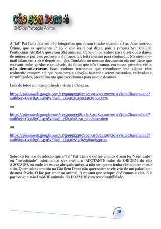 A “tal” Pat Lima fala em 369 fotografias que foram tiradas quando a Sra. Jane morreu.
Ótimo, que as apresente então, o que nada vai dizer, pois a própria Sra. Claudia
Pentiocinas AFIRMA que eram 285 animais. Cabe um parêntese para dizer que a dança
de números por eles provocada é proposital, feita mesmo para confundir. No mesmo e-
mail falam em 400 e depois em 369. Também no mesmo documento ela nos disse que
estavam todos gordos e saudáveis. As fotos que nós tiramos em nossa primeira visita
não demonstraram isso, embora tenhamos que reconhecer que alguns cães
realmente estavam até que bons para a adoção, bastando serem castrados, vacinados e
vermifugados, procedimento que executamos para os que doamos.

Link de fotos em nossa primeira visita à Chácara.

https://picasaweb.google.com/117599923387467801982/12072011VisitaChacaraJane?
authkey=Gv1sRgCI-4y9Wdhsql_gE#5628590548386835778

ou

https://picasaweb.google.com/117599923387467801982/12072011VisitaChacaraJane?
authkey=Gv1sRgCI-4y9Wdhsql_gE#5628591530569070626

ou

https://picasaweb.google.com/117599923387467801982/12072011VisitaChacaraJane?
authkey=Gv1sRgCI-4y9Wdhsql_gE#5628586758962539154



Sobre os termos de adoção que a “tal” Pat Lima e outros citados dizem ter “verificado”
ou “investigado” informamos que nenhum ADOTANTE sabe da ORIGEM do cão
ADOTADO, ou onde ele estava abrigado antes, a não ser que os tenha visitado em nosso
sítio. Quem adota um cão no Cão Sem Dono não quer saber se ele veio de um palácio ou
de uma favela. O faz por amor ao animal, o mesmo que sempre dedicamos a eles. E é
por isso que não DAMOS animais. Os DOAMOS com responsabilidade.




                                                                18
 