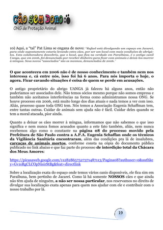 10) Aqui, a “tal” Pat Lima se engana de novo: “Rafael está divulgando um espaço em Jacareí,
para onde supostamente estaria levando estes cães, por ser um local com mais condições de abrigá-
los. Esta colaboradora descobriu, que o local, que fica na verdade em Paraibúna, é o antigo canil
Uanga, que em 2006, foi denunciado por receber dinheiro para ficar com animais e deixá-los morrer
à míngua. Seus novos “associados” são os mesmos, denunciados de 2006.¨



O que aconteceu em 2006 não é de nosso conhecimento e também nem nos
interessa e, cá entre nós, isso foi há 6 anos. Para nós importa o hoje, o
agora. Ficar cavando situações é coisa de quem se perde em acusações.

O antigo proprietário do abrigo UANGA já faleceu há alguns anos, então não
poderíamos ser associados dele. Não temos sócios mesmo porque não somos empresa e
também não aceitamos interferências na forma como administramos nossa ONG. Se
houve processo em 2006, está muito longe dos dias atuais e nada temos a ver com isso.
Aliás, processo quase toda ONG tem. Nós temos a Associação Eugenia Schaffman tem,
entre tantas outras. Cuidar de animais sem ajuda não é fácil. Cuidar deles quando se
tem a moral atacada, pior ainda.

Quanto a deixar os cães morrer à míngua, informamos que não sabemos o que isso
significa e nem nunca fomos acusados quanto a este fato também, aliás, nem nunca
recebemos algo como o constante na página 08 do processo movido pela
Prefeitura de São Paulo contra a A.P.A. Eugenia Schaffan onde os técnicos
da Vigilância Sanitária encontraram, além das condições pra lá de insalubres,
carcaças de animais mortos, conforme consta na cópia do documento público
publicado no link abaixo e que faz parte do processo de interdição total da Chácara
dos Meus Amores:

https://picasaweb.google.com/112828657527371487113/Pagina08?authuser=0&authke
y=Gv1sRgCLCOpNisirStBg&feat=directlink

Sobre a localização exata do espaço onde temos vários canis disponíveis, ele fica sim em
Paraibuna, bem pertinho de Jacareí. Como lá há somente NOSSOS cães e que ainda
não têm ajuda de ninguém, a não ser nossa particular, nos reservamos no direito de
divulgar sua localização exata apenas para quem nos ajudar com ele e contribuir com o
nosso trabalho por lá.




                                                                         19
 