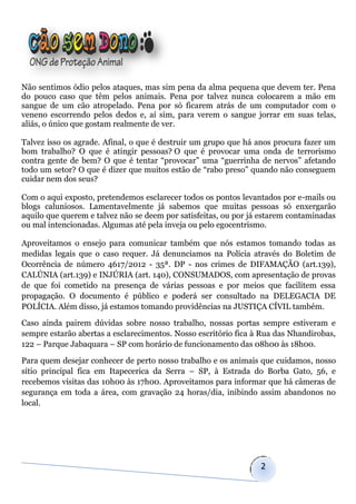 Não sentimos ódio pelos ataques, mas sim pena da alma pequena que devem ter. Pena
do pouco caso que têm pelos animais. Pena por talvez nunca colocarem a mão em
sangue de um cão atropelado. Pena por só ficarem atrás de um computador com o
veneno escorrendo pelos dedos e, aí sim, para verem o sangue jorrar em suas telas,
aliás, o único que gostam realmente de ver.

Talvez isso os agrade. Afinal, o que é destruir um grupo que há anos procura fazer um
bom trabalho? O que é atingir pessoas? O que é provocar uma onda de terrorismo
contra gente de bem? O que é tentar “provocar” uma “guerrinha de nervos” afetando
todo um setor? O que é dizer que muitos estão de “rabo preso” quando não conseguem
cuidar nem dos seus?

Com o aqui exposto, pretendemos esclarecer todos os pontos levantados por e-mails ou
blogs caluniosos. Lamentavelmente já sabemos que muitas pessoas só enxergarão
aquilo que querem e talvez não se deem por satisfeitas, ou por já estarem contaminadas
ou mal intencionadas. Algumas até pela inveja ou pelo egocentrismo.

Aproveitamos o ensejo para comunicar também que nós estamos tomando todas as
medidas legais que o caso requer. Já denunciamos na Polícia através do Boletim de
Ocorrência de número 4617/2012 - 35ª. DP - nos crimes de DIFAMAÇÃO (art.139),
CALÚNIA (art.139) e INJÚRIA (art. 140), CONSUMADOS, com apresentação de provas
de que foi cometido na presença de várias pessoas e por meios que facilitem essa
propagação. O documento é público e poderá ser consultado na DELEGACIA DE
POLÍCIA. Além disso, já estamos tomando providências na JUSTIÇA CÍVIL também.

Caso ainda pairem dúvidas sobre nosso trabalho, nossas portas sempre estiveram e
sempre estarão abertas a esclarecimentos. Nosso escritório fica à Rua das Nhandirobas,
122 – Parque Jabaquara – SP com horário de funcionamento das 08h00 às 18h00.

Para quem desejar conhecer de perto nosso trabalho e os animais que cuidamos, nosso
sítio principal fica em Itapecerica da Serra – SP, à Estrada do Borba Gato, 56, e
recebemos visitas das 10h00 às 17h00. Aproveitamos para informar que há câmeras de
segurança em toda a área, com gravação 24 horas/dia, inibindo assim abandonos no
local.




                                                                 2
 