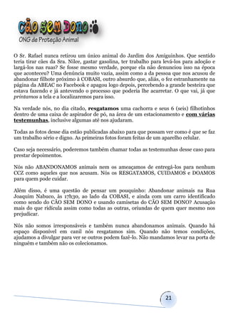 O Sr. Rafael nunca retirou um único animal do Jardim dos Amiguinhos. Que sentido
teria tirar cães da Sra. Nilce, gastar gasolina, ter trabalho para levá-los para adoção e
largá-los nas ruas? Se fosse mesmo verdade, porque ela não denunciou isso na época
que aconteceu? Uma denúncia muito vazia, assim como a da pessoa que nos acusou de
abandonar filhote próximo à COBASI, outro absurdo que, aliás, o fez estranhamente na
página da ABEAC no Facebook e apagou logo depois, percebendo a grande besteira que
estava fazendo e já antevendo o processo que poderia lhe acarretar. O que vai, já que
printamos a tela e a localizaremos para isso.

Na verdade nós, no dia citado, resgatamos uma cachorra e seus 6 (seis) filhotinhos
dentro de uma caixa de aspirador de pó, na área de um estacionamento e com várias
testemunhas, inclusive algumas até nos ajudaram.

Todas as fotos desse dia estão publicadas abaixo para que possam ver como é que se faz
um trabalho sério e digno. As primeiras fotos foram feitas de um aparelho celular.

Caso seja necessário, poderemos também chamar todas as testemunhas desse caso para
prestar depoimentos.

Nós não ABANDONAMOS animais nem os ameaçamos de entregá-los para nenhum
CCZ como aqueles que nos acusam. Nós os RESGATAMOS, CUIDAMOS e DOAMOS
para quem pode cuidar.

Além disso, é uma questão de pensar um pouquinho: Abandonar animais na Rua
Joaquim Nabuco, às 17h30, ao lado da COBASI, e ainda com um carro identificado
como sendo do CÃO SEM DONO e usando camisetas do CÃO SEM DONO? Acusação
mais do que ridícula assim como todas as outras, oriundas de quem quer mesmo nos
prejudicar.

Nós não somos irresponsáveis e também nunca abandonamos animais. Quando há
espaço disponível em canil nós resgatamos sim. Quando não temos condições,
ajudamos a divulgar para ver se outros podem fazê-lo. Não mandamos levar na porta de
ninguém e também não os colecionamos.




                                                                   21
 