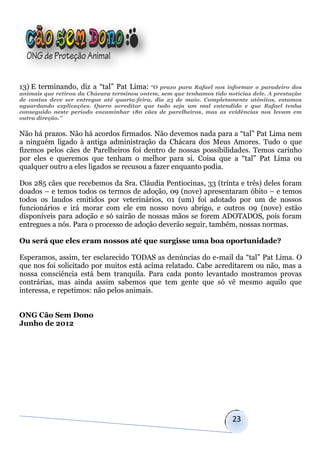 13) E terminando, diz a “tal” Pat Lima: “O      prazo para Rafael nos informar o paradeiro dos
animais que retirou da Chácara terminou ontem, sem que tenhamos tido notícias dele. A prestação
de contas deve ser entregue até quarta-feira, dia 23 de maio. Completamente atônitos, estamos
aguardando explicações. Quero acreditar que tudo seja um mal entendido e que Rafael tenha
conseguido neste período encaminhar 180 cães de parelheiros, mas as evidências nos levam em
outra direção.”


Não há prazos. Não há acordos firmados. Não devemos nada para a “tal” Pat Lima nem
a ninguém ligado à antiga administração da Chácara dos Meus Amores. Tudo o que
fizemos pelos cães de Parelheiros foi dentro de nossas possibilidades. Temos carinho
por eles e queremos que tenham o melhor para si. Coisa que a “tal” Pat Lima ou
qualquer outro a eles ligados se recusou a fazer enquanto podia.

Dos 285 cães que recebemos da Sra. Cláudia Pentiocinas, 33 (trinta e três) deles foram
doados – e temos todos os termos de adoção, 09 (nove) apresentaram óbito – e temos
todos os laudos emitidos por veterinários, 01 (um) foi adotado por um de nossos
funcionários e irá morar com ele em nosso novo abrigo, e outros 09 (nove) estão
disponíveis para adoção e só sairão de nossas mãos se forem ADOTADOS, pois foram
entregues a nós. Para o processo de adoção deverão seguir, também, nossas normas.

Ou será que eles eram nossos até que surgisse uma boa oportunidade?

Esperamos, assim, ter esclarecido TODAS as denúncias do e-mail da “tal” Pat Lima. O
que nos foi solicitado por muitos está acima relatado. Cabe acreditarem ou não, mas a
nossa consciência está bem tranquila. Para cada ponto levantado mostramos provas
contrárias, mas ainda assim sabemos que tem gente que só vê mesmo aquilo que
interessa, e repetimos: não pelos animais.


ONG Cão Sem Dono
Junho de 2012




                                                                       23
 