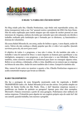 O BLOG “A FARSA DO CÃO SEM DONO”



No blog criado pela Sra. Cláudia Pentiocinas, cujo título está reproduzido acima, ela
deixa transparecer toda a sua “ira” pessoal contra o presidente da ONG Cão Sem Dono.
Não há outra explicação para tantos ataques que não sejam de caráter pessoal ou com
interesses de vingança, embora ela tenha que entender que está colocando em dúvida o
trabalho realizado pela instituição que é formada por 10 diretores, 15 funcionários e
dezenas de voluntários.

Ela acusa Rafael Miranda de, em 2005, andar de ônibus e agora, 7 anos depois, andar de
carro. Talvez ela não conheça o ditado popular que diz: A vida é um espelho. Quando
sorrimos para ela, ela sorri para você!

O objetivo de todos é o progresso, e isso não é crime. Se ela também não sabe, o
trabalho é uma lei natural de Deus e o meio imposto ao homem para aperfeiçoar a sua
inteligência, assegurar o seu progresso, o seu bem-estar e a sua felicidade. Define-se
também, como exercício material ou intelectual para fazer ou conseguir alguma coisa.
Refere-se ao esforço, a labutação, a lida e a luta. Qualifica-se no esmero que se emprega
na feitura de uma obra. Andar de carro também não é crime. Comprá-lo também não.

Mas, vamos lá nós outra vez mostrar o quanto a Sra. Cláudia Pentiocinas engana-se e
acaba cometendo tropeços que levam ao ridículo:



RARO TRANSPORTES

Ela faz a postagem de uma fotografia mostrando onde foi registrada a RARO
TRANSPORTES onde o Sr. Rafael Miranda já foi um dos sócios. Um prédio simples no
bairro de Santa Cecília em São Paulo. Oras, e daí? Quantas empresas nascem e
proliferam em fundos de quintais ou garagens? Apenas para citar dois exemplos,
Microsoft e Natura cresceram a partir de uma garagem. Poderíamos citar milhares de
outras empresas. É demérito para alguém ter seu negócio próprio seja ele onde for? Até
um camelô, quando trabalha, tem sucesso e progride.




                                                                   24
 