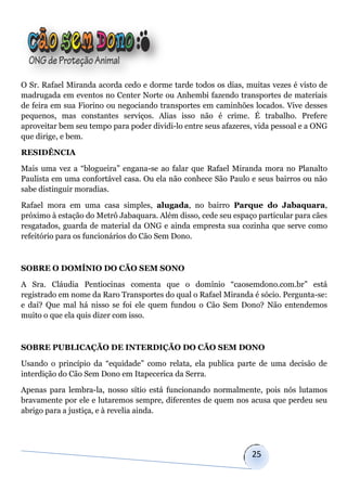 O Sr. Rafael Miranda acorda cedo e dorme tarde todos os dias, muitas vezes é visto de
madrugada em eventos no Center Norte ou Anhembi fazendo transportes de materiais
de feira em sua Fiorino ou negociando transportes em caminhões locados. Vive desses
pequenos, mas constantes serviços. Alias isso não é crime. É trabalho. Prefere
aproveitar bem seu tempo para poder dividi-lo entre seus afazeres, vida pessoal e a ONG
que dirige, e bem.

RESIDÊNCIA

Mais uma vez a “blogueira” engana-se ao falar que Rafael Miranda mora no Planalto
Paulista em uma confortável casa. Ou ela não conhece São Paulo e seus bairros ou não
sabe distinguir moradias.

Rafael mora em uma casa simples, alugada, no bairro Parque do Jabaquara,
próximo à estação do Metrô Jabaquara. Além disso, cede seu espaço particular para cães
resgatados, guarda de material da ONG e ainda empresta sua cozinha que serve como
refeitório para os funcionários do Cão Sem Dono.



SOBRE O DOMÍNIO DO CÃO SEM SONO

A Sra. Cláudia Pentiocinas comenta que o domínio “caosemdono.com.br” está
registrado em nome da Raro Transportes do qual o Rafael Miranda é sócio. Pergunta-se:
e daí? Que mal há nisso se foi ele quem fundou o Cão Sem Dono? Não entendemos
muito o que ela quis dizer com isso.



SOBRE PUBLICAÇÃO DE INTERDIÇÃO DO CÃO SEM DONO

Usando o princípio da “equidade” como relata, ela publica parte de uma decisão de
interdição do Cão Sem Dono em Itapecerica da Serra.

Apenas para lembra-la, nosso sítio está funcionando normalmente, pois nós lutamos
bravamente por ele e lutaremos sempre, diferentes de quem nos acusa que perdeu seu
abrigo para a justiça, e à revelia ainda.




                                                                 25
 