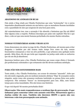 ABANDONO DE ANIMAIS EM RUAS

Fala ainda o blog criado por Cláudia Pentiocinas que uma “testemunha” viu 2 carros
importados abandonando animais em um bairro e que os moradores ficaram incrédulos
com a quantidade de cães que surgiram de uma hora para outra.

Até comentaríamos isso, mas a acusação é tão absurda e fantasiosa que fica até difícil
falar alguma coisa a respeito. Pedimos desculpas por pular este capítulo! Não há o que
dizer, a não ser que uma mente humana perturbada cria mesmo ilusões estranhas.



NOSSAS VETERINÁRIAS AGORA VIRAM ALVO

Como demoramos em entrar no jogo da Sra. Cláudia Pentiocinas, até mesmo para evitar
desgastes e também por não termos tanto tempo livre como ela tem, nossos
funcionários começaram a virar seu alvo preferido, o que achamos uma apelação muito
grande. Além disso, diz ela que terão que responder na justiça onde estão os cachorros
que ela um dia já abandonou.

Queremos lembrar para a Sra. Cláudia Pentiocinas que nosso corpo clínico é formado
por profissionais contratados e que certamente não lhe devem nenhuma satisfação.



PARA NÃO NOS ESTENDERMOS MAIS

Tenta ainda, a Sra. Cláudia Pentiocinas, nos acusar de estarmos “atacando”. Acho que
ela está muito enganada, pois em nenhum momento abrimos “blog” de acusações contra
ninguém, assim como não acusamos nenhuma instituição ou pessoa física sem poder
comprovar. Não seríamos “loucos” ou inconsequentes para isso. Aliás, nem temos
tempo para certas insanidades. Nós não temos esse histórico.

O que virá depois? Só mentes perturbadas dirão!

Observação: Não mais responderemos a nenhum tipo de provocação. O que
tínhamos para comentar sobre este assunto está feito. Deixaremos agora a
Justiça cuidar do caso. Também não daremos IBOPE a quem não nos
interessa e não tem preocupação com animais.


                                                                27
 