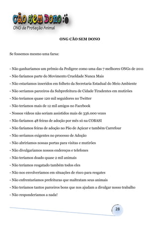 ONG CÃO SEM DONO



Se fossemos mesmo uma farsa:



- Não ganharíamos um prêmio da Pedigree como uma das 7 melhores ONGs de 2011

- Não faríamos parte do Movimento Crueldade Nunca Mais

- Não estaríamos inseridos em folheto da Secretaria Estadual do Meio Ambiente

- Não seríamos parceiros da Subprefeitura de Cidade Tiradentes em mutirões

- Não teríamos quase 120 mil seguidores no Twitter

- Não teríamos mais de 12 mil amigos no Facebook

- Nossos vídeos não seriam assistidos mais de 336.000 vezes

- Não faríamos 48 feiras de adoção por mês só na COBASI

- Não faríamos feiras de adoção no Pão de Açúcar e também Carrefour

- Não seríamos exigentes no processo de Adoção

- Não abriríamos nossas portas para visitas e mutirões

- Não divulgaríamos nossos endereços e telefones

- Não teríamos doado quase 2 mil animais

- Não teríamos resgatado também todos eles

- Não nos envolveríamos em situações de risco para resgates

- Não enfrentaríamos prefeituras que maltratam seus animais

- Não teríamos tantos parceiros bons que nos ajudam a divulgar nosso trabalho

- Não responderíamos a nada!


                                                                28
 