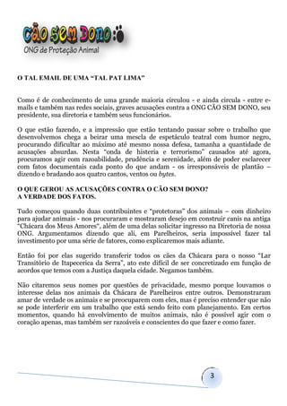 O TAL EMAIL DE UMA “TAL PAT LIMA”


Como é de conhecimento de uma grande maioria circulou - e ainda circula - entre e-
mails e também nas redes sociais, graves acusações contra a ONG CÃO SEM DONO, seu
presidente, sua diretoria e também seus funcionários.

O que estão fazendo, e a impressão que estão tentando passar sobre o trabalho que
desenvolvemos chega a beirar uma mescla de espetáculo teatral com humor negro,
procurando dificultar ao máximo até mesmo nossa defesa, tamanha a quantidade de
acusações absurdas. Nesta “onda de histeria e terrorismo” causados até agora,
procuramos agir com razoabilidade, prudência e serenidade, além de poder esclarecer
com fatos documentais cada ponto do que andam - os irresponsáveis de plantão –
dizendo e bradando aos quatro cantos, ventos ou bytes.

O QUE GEROU AS ACUSAÇÕES CONTRA O CÃO SEM DONO?
A VERDADE DOS FATOS.

Tudo começou quando duas contribuintes e “protetoras” dos animais – com dinheiro
para ajudar animais - nos procuraram e mostraram desejo em construir canis na antiga
“Chácara dos Meus Amores“, além de uma delas solicitar ingresso na Diretoria de nossa
ONG. Argumentamos dizendo que ali, em Parelheiros, seria impossível fazer tal
investimento por uma série de fatores, como explicaremos mais adiante.

Então foi por elas sugerido transferir todos os cães da Chácara para o nosso “Lar
Transitório de Itapecerica da Serra”, ato este difícil de ser concretizado em função de
acordos que temos com a Justiça daquela cidade. Negamos também.

Não citaremos seus nomes por questões de privacidade, mesmo porque louvamos o
interesse delas nos animais da Chácara de Parelheiros entre outros. Demonstraram
amar de verdade os animais e se preocuparem com eles, mas é preciso entender que não
se pode interferir em um trabalho que está sendo feito com planejamento. Em certos
momentos, quando há envolvimento de muitos animais, não é possível agir com o
coração apenas, mas também ser razoáveis e conscientes do que fazer e como fazer.




                                                                  3
 