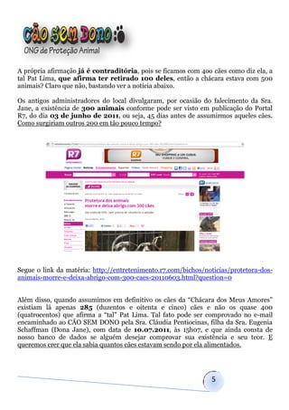 A própria afirmação já é contraditória, pois se ficamos com 4oo cães como diz ela, a
tal Pat Lima, que afirma ter retirado 100 deles, então a chácara estava com 500
animais? Claro que não, bastando ver a notícia abaixo.

Os antigos administradores do local divulgaram, por ocasião do falecimento da Sra.
Jane, a existência de 300 animais conforme pode ser visto em publicação do Portal
R7, do dia 03 de junho de 2011, ou seja, 45 dias antes de assumirmos aqueles cães.
Como surgiriam outros 200 em tão pouco tempo?




Segue o link da matéria: http://entretenimento.r7.com/bichos/noticias/protetora-dos-
animais-morre-e-deixa-abrigo-com-300-caes-20110603.html?question=0


Além disso, quando assumimos em definitivo os cães da “Chácara dos Meus Amores”
existiam lá apenas 285 (duzentos e oitenta e cinco) cães e não os quase 400
(quatrocentos) que afirma a “tal” Pat Lima. Tal fato pode ser comprovado no e-mail
encaminhado ao CÃO SEM DONO pela Sra. Cláudia Pentiocinas, filha da Sra. Eugenia
Schaffman (Dona Jane), com data de 10.07.2011, às 15h07, e que ainda consta de
nosso banco de dados se alguém desejar comprovar sua existência e seu teor. E
queremos crer que ela sabia quantos cães estavam sendo por ela alimentados.




                                                               5
 