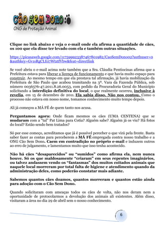 Clique no link abaixo e veja o e-mail onde ela afirma a quantidade de cães,
os 100 que ela disse ter levado com ela e também outras situações.

https://picasaweb.google.com/117599923387467801982/CaoSemDono02?authuser=0
&authkey=Gv1sRgCLf1i7WtztfVbw&feat=directlink

Se você abriu o e-mail acima note também que a Sra. Cláudia Pentiocinas afirma que a
Prefeitura estava para liberar a licença de funcionamento e que havia muito espaço para
construir. Ao mesmo tempo em que ela prestava tal afirmação, já havia mobilização da
Prefeitura de São Paulo que acabou tramitando na 3ª. Vara da Fazenda Pública, sob
número 0036576-47.2011.8.26.0053, com pedido da Procuradoria Geral do Município
solicitando a interdição definitiva do local, o que realmente ocorreu, inclusive à
revelia, em 15 de dezembro de 2011. Ela sabia disso. Não nos contou. Como o
processo não estava em nosso nome, tomamos conhecimento muito tempo depois.

Ali já começou a MÁ FÉ de quem tanto nos acusa.

Perguntamos agora: Onde ficam mesmos os cães (UMA CENTENA) que se
mudaram com a “tal” Pat Lima para Cotia? Alguém sabe? Alguém já os viu? Há fotos
do local? Estão sendo bem tratados?

Só por esse começo, acreditamos que já é possível perceber o que virá pela frente. Basta
saber fazer as contas para perceberem a MÁ FÉ empregada contra nosso trabalho e a
ONG Cão Sem Dono. Caem em contradição no próprio e-mail e induzem outros
ao erro de julgamento, e lamentamos muito que isso tenha acontecido.

Não há cães “desaparecidos” ou “sumidos” como afirma ela, nem nunca
houve. Só os que maldosamente “criaram” em seus repentes imaginários,
ou talvez andassem vendo os “fantasmas” dos muitos coitados animais que
naquele local morreram por total falta de higiene e atendimento quando da
administração deles, como poderão constatar mais adiante.

Sabemos quantos cães doamos, quantos morreram e quantos estão ainda
para adoção com o Cão Sem Dono.

Quando solicitaram com ameaças todos os cães de volta, não nos deram nem a
oportunidade de protocolarmos a devolução dos animais ali existentes. Além disso,
visitaram a área no dia 29 de abril sem o nosso conhecimento.


                                                                   6
 