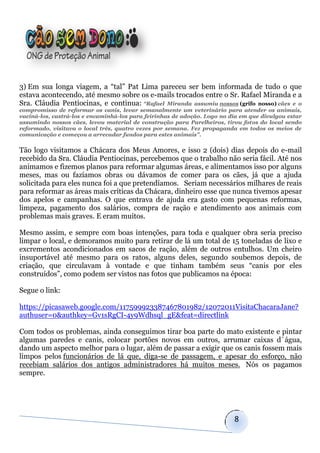 3) Em sua longa viagem, a “tal” Pat Lima pareceu ser bem informada de tudo o que
estava acontecendo, até mesmo sobre os e-mails trocados entre o Sr. Rafael Miranda e a
Sra. Cláudia Pentiocinas, e continua: “Rafael Miranda assumiu nossos (grifo nosso) cães e o
compromisso de reformar os canis, levar semanalmente um veterinário para atender os animais,
vaciná-los, castrá-los e encaminhá-los para feirinhas de adoção. Logo no dia em que divulgou estar
assumindo nossos cães, levou material de construção para Parelheiros, tirou fotos do local sendo
reformado, visitava o local três, quatro vezes por semana. Fez propaganda em todos os meios de
comunicação e começou a arrecadar fundos para estes animais”.


Tão logo visitamos a Chácara dos Meus Amores, e isso 2 (dois) dias depois do e-mail
recebido da Sra. Cláudia Pentiocinas, percebemos que o trabalho não seria fácil. Até nos
animamos e fizemos planos para reformar algumas áreas, e alimentamos isso por alguns
meses, mas ou fazíamos obras ou dávamos de comer para os cães, já que a ajuda
solicitada para eles nunca foi a que pretendíamos. Seriam necessários milhares de reais
para reformar as áreas mais críticas da Chácara, dinheiro esse que nunca tivemos apesar
dos apelos e campanhas. O que entrava de ajuda era gasto com pequenas reformas,
limpeza, pagamento dos salários, compra de ração e atendimento aos animais com
problemas mais graves. E eram muitos.

Mesmo assim, e sempre com boas intenções, para toda e qualquer obra seria preciso
limpar o local, e demoramos muito para retirar de lá um total de 15 toneladas de lixo e
excrementos acondicionados em sacos de ração, além de outros entulhos. Um cheiro
insuportável até mesmo para os ratos, alguns deles, segundo soubemos depois, de
criação, que circulavam à vontade e que tinham também seus “canis por eles
construídos”, como podem ser vistos nas fotos que publicamos na época:

Segue o link:

https://picasaweb.google.com/117599923387467801982/12072011VisitaChacaraJane?
authuser=0&authkey=Gv1sRgCI-4y9Wdhsql_gE&feat=directlink

Com todos os problemas, ainda conseguimos tirar boa parte do mato existente e pintar
algumas paredes e canis, colocar portões novos em outros, arrumar caixas d´água,
dando um aspecto melhor para o lugar, além de passar a exigir que os canis fossem mais
limpos pelos funcionários de lá que, diga-se de passagem, e apesar do esforço, não
recebiam salários dos antigos administradores há muitos meses. Nós os pagamos
sempre.




                                                                          8
 