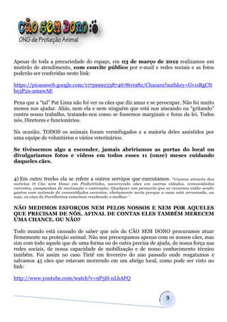 Apesar de toda a precariedade do espaço, em 03 de março de 2012 realizamos um
mutirão de atendimento, com convite público por e-mail e redes sociais e as fotos
poderão ser conferidas neste link:

https://picasaweb.google.com/117599923387467801982/Chacara?authkey=Gv1sRgCN
bs3P2x-amawAE

Pena que a “tal” Pat Lima não foi ver os cães que diz amar e se preocupar. Não foi muito
menos nos ajudar. Aliás, nem ela e nem ninguém que está nos atacando ou “gritando”
contra nosso trabalho, tratando-nos como se fossemos marginais e foras da lei. Todos
nós, Diretores e funcionários.

Na ocasião, TODOS os animais foram vermifugados e a maioria deles assistidos por
uma equipe de voluntários e vários veterinários.

Se tivéssemos algo a esconder, jamais abriríamos as portas do local ou
divulgaríamos fotos e vídeos em todos esses 11 (onze) meses cuidando
daqueles cães.


4) Em outro trecho ela se refere a outros serviços que executamos. “Víamos         através das
notícias O Cão sem Dono em Pinheirinho, socorrendo cães em outras cidades, comunidades
carentes, campanhas de vacinação e castração. Qualquer um pensaria que se recursos estão sendo
gastos com animais de comunidades carentes, obviamente seria porque a casa está arrumada, ou
seja, os cães de Parelheiros estariam recebendo o melhor.¨


NÃO MEDIMOS ESFORÇOS NEM PELOS NOSSOS E NEM POR AQUELES
QUE PRECISAM DE NÓS, AFINAL DE CONTAS ELES TAMBÉM MERECEM
UMA CHANCE. OU NÃO?

Todo mundo está cansado de saber que nós do CÃO SEM DONO procuramos atuar
firmemente na proteção animal. Não nos preocupamos apenas com os nossos cães, mas
sim com todo aquele que de uma forma ou de outra precisa de ajuda, de nossa força nas
redes sociais, de nossa capacidade de mobilização e de nosso conhecimento técnico
também. Foi assim no caso Tietê em fevereiro do ano passado onde resgatamos e
salvamos 45 cães que estavam morrendo em um abrigo local, como pode ser visto no
link:

http://www.youtube.com/watch?v=9P5H-nLbAFQ


                                                                       9
 