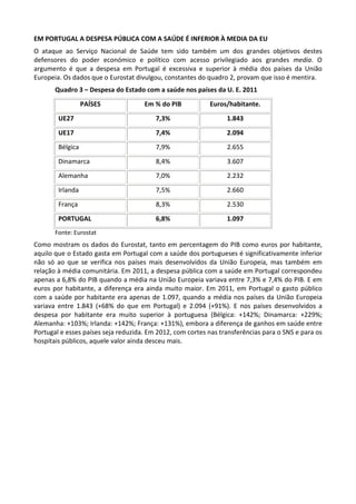 EM PORTUGAL A DESPESA PÚBLICA COM A SAÚDE É INFERIOR À MEDIA DA EU
O ataque ao Serviço Nacional de Saúde tem sido também um dos grandes objetivos destes
defensores do poder económico e político com acesso privilegiado aos grandes media. O
argumento é que a despesa em Portugal é excessiva e superior à média dos países da União
Europeia. Os dados que o Eurostat divulgou, constantes do quadro 2, provam que isso é mentira.
Quadro 3 – Despesa do Estado com a saúde nos países da U. E. 2011
PAÍSES Em % do PIB Euros/habitante.
UE27 7,3% 1.843
UE17 7,4% 2.094
Bélgica 7,9% 2.655
Dinamarca 8,4% 3.607
Alemanha 7,0% 2.232
Irlanda 7,5% 2.660
França 8,3% 2.530
PORTUGAL 6,8% 1.097
Fonte: Eurostat
Como mostram os dados do Eurostat, tanto em percentagem do PIB como euros por habitante,
aquilo que o Estado gasta em Portugal com a saúde dos portugueses é significativamente inferior
não só ao que se verifica nos países mais desenvolvidos da União Europeia, mas também em
relação à média comunitária. Em 2011, a despesa pública com a saúde em Portugal correspondeu
apenas a 6,8% do PIB quando a média na União Europeia variava entre 7,3% e 7,4% do PIB. E em
euros por habitante, a diferença era ainda muito maior. Em 2011, em Portugal o gasto público
com a saúde por habitante era apenas de 1.097, quando a média nos países da União Europeia
variava entre 1.843 (+68% do que em Portugal) e 2.094 (+91%). E nos países desenvolvidos a
despesa por habitante era muito superior à portuguesa (Bélgica: +142%; Dinamarca: +229%;
Alemanha: +103%; Irlanda: +142%; França: +131%), embora a diferença de ganhos em saúde entre
Portugal e esses países seja reduzida. Em 2012, com cortes nas transferências para o SNS e para os
hospitais públicos, aquele valor ainda desceu mais.
 