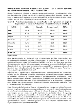 EM PERCENTAGEM DA DESPESA TOTAL DO ESTADO, A DESPESA COM AS FUNÇÕES SOCIAIS EM
PORTUGAL É TAMBÉM INFERIOR À MEDIA DOS PAÍSES DA EU
Por ignorância ou com o objetivo de enganar a opinião pública, Medina Carreira fala de um limite
mítico acima do qual o Estado e as funções sociais seriam insustentáveis, e que em Portugal esse
limite foi largamente ultrapassado. Observem-se os dados do Eurostat constantes do quadro 5 que
mostram que esse limite mítico é também uma mistificação e mentira.
Quadro 5 – Percentagem que as despesas com as funções sociais representam em relação às
despesas totais do Estado em Portugal e nos países da União Europeia (ano 2011)
PAÍSES Saúde Educação Proteção Social TOTAL
UE27 14,9% 10,9% 39,9% 65,7%
UE17 14,9% 10,1% 40,7% 65,7%
Bélgica 14,8% 11,6% 36,6% 63,0%
Dinamarca 14,5% 13,5% 43,8% 71,8%
Alemanha 15,5% 9,4% 43,3% 68,2%
Irlanda 15,6% 10,9% 35,9% 62,4%
França 14,7% 10,8% 42,6% 68,1%
PORTUGAL 13,8% 12,9% 36,7% 63,4%
Fonte : Eurostat
Como revelam os dados do Eurostat, em 2011, 63,4% da despesa do Estado em Portugal era com
as funções sociais do Estado, quando a média nos países da União Europeia era de 65,7%. No
entanto, na Dinamarca atingia 71,8%, na Alemanha 68,1%, e na França 68,1%, portanto superior e,
alguns deles, muito superior. Afirmar como alguns fazem que as funções sociais do Estado apenas
são sustentáveis se o Estado gastar com elas muito menos de 60% da sua despesa total revela ou
ignorância ou a intenção deliberada de enganar a opinião pública, Será que a Alemanha, a
Dinamarca, a França, são Estados inviáveis?
Por outro lado, a legitimidade do próprio Estado assenta fundamentalmente nas suas funções
sociais já que elas, através dos seus efeitos redistributivos, reduzem as desigualdades e melhoram
de uma forma significativa as condições de vida da esmagadora maioria da população. Querer
reduzir significativamente a despesa com as funções sociais terá como consequência inevitável a
redução da legitimidade do próprio Estado aos olhos da população e transformará a sociedade
numa selva em que só quem tem muito dinheiro terá acesso aos principais bens necessários à vida
e a uma vida humana com dignidade.
O que é insustentável e inaceitável é que se esteja a aplicar em Portugal uma politica fortemente
recessiva em plena recessão económica, que está a destruir a economia e a sociedade portuguesa
de uma forma irreparável, provocando a falência de milhares de empresas e fazendo disparar o
desemprego, o que está a causar uma quebra significativa nas receitas dos Estado e da Segurança
Social pondo em perigo a sustentabilidade de todas as funções sociais do Estado e do próprio
Estado. Mas disto aqueles comentadores com acesso privilegiado aos média não falam nem
querem falar. Os cortes sobre cortes na despesa pública não resolvem este problema, apenas
agrava ainda mais a recessão económica, agravando ainda mais todos estes problemas. Como dizia
Keynes só os imbecis é que não entendem isto.
 
