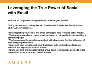 Leveraging the True Power of Social
with Email
Which is it? Do you socialize your email, or email your social?

During this webcast, Jeffrey Mesnik, Founder and President of Socialize Your
Stuff, LLC , will discuss …

> How integrating your social and email campaigns help to create better results
> Why trying to socialize a typical email campaign is not as effective as emailing
a social campaign
> Why focusing on the social program first will allow you to feel the full power of
what that program can do
> How email, your website, and other traditional online marketing efforts can
enhance and expand your social efforts
> How to use time and quantity-limited group deals to encourage people to share
information about your brand to their friends
 