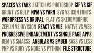 SPACES VS TABS SKETCH VS PHOTOSHOP GIF VS GIF
GRUNT VS GULP NPM VS YARN
FILE STRUCTURE
BEM VS SMACSS
FLAT VS SKEUOMORPHIC
ZEPLIN VS INVISION REACT VS VUE
PROGRESSIVE ENHANCEMENT VS SINGLE PAGE APPS
ANGULAR VS EMBER
NATIVE VS WEB
SVG VS ICON FONTS
WORDPRESS VS DRUPAL
PHP VS RUBY VS NODE VS PYTHON
SASS VS LESS
 