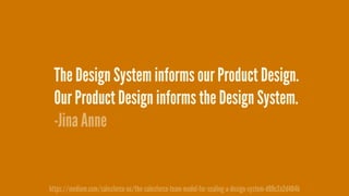 The Design System informs our Product Design.
Our Product Design informs the Design System.
-Jina Anne
https://medium.com/salesforce-ux/the-salesforce-team-model-for-scaling-a-design-system-d89c2a2d404b
 