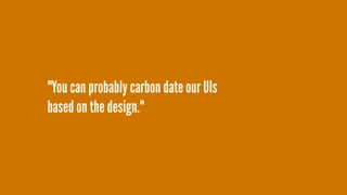 "You can probably carbon date our UIs  
based on the design."
 
