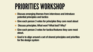 PRIORITIES WORKSHOP
๏ Discuss emerging themes from interviews and introduce
potential principles and tactics
๏ Give each person 3 votes for principles they care most about
๏ Discuss principles.What won?What lost?Why?
๏ Give each person 3 votes for tactics/features they care most
about.
๏ Goal is to align around a set of shared principles and priorities
for the design system
 