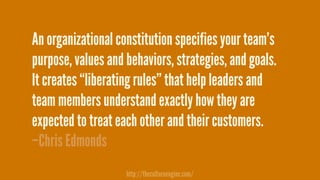 –Chris Edmonds
An organizational constitution specifies your team’s
purpose, values and behaviors, strategies, and goals.  
It creates “liberating rules” that help leaders and
team members understand exactly how they are
expected to treat each other and their customers.
http://thecultureengine.com/
 