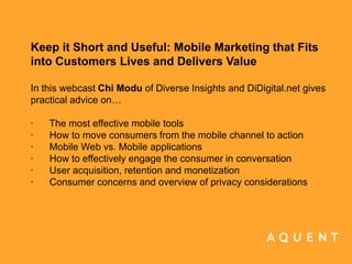 Keep it Short and Useful: Mobile Marketing that Fits into Customers Lives and Delivers Value In this webcast Chi Modu of Diverse Insights and DiDigital.net gives practical advice on…    ·      The most effective mobile tools ·      How to move consumers from the mobile channel to action ·      Mobile Web vs. Mobile applications ·      How to effectively engage the consumer in conversation ·      User acquisition, retention and monetization ·      Consumer concerns and overview of privacy considerations    	 	 