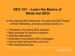 SEO 101 – Learn the Basics of  White Hat SEO! In this webcast Nick Stamoulis, Founder and SEO Expert of Brick Marketing, provides practical advice on…  > The basics of a strong SEO program > Best practices for keyword research > Website optimization > Examples of successful SEO campaigns > How to build relevant links over time > ROI measurement tips     