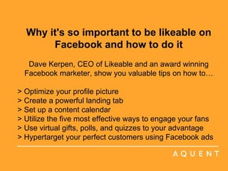 Why it's so important to be likeable on Facebook and how to do it Dave Kerpen, CEO of Likeable and an award winning Facebook marketer, show you valuable tips on how to… > Optimize your profile picture > Create a powerful landing tab > Set up a content calendar > Utilize the five most effective ways to engage your fans > Use virtual gifts, polls, and quizzes to your advantage > Hypertarget your perfect customers using Facebook ads     