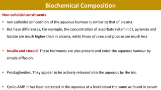 Biochemical Composition
Non-colloidal constituents
• non colloidal composition of the aqueous humour is similar to that of plasma
• But have differences, For example, the concentration of ascorbate (vitamin C), pyruvate and
lactate are much higher than in plasma, while those of urea and glucose are much less
• Insulin and steroid. These hormones are also present and enter the aqueous humour by
simple diffusion.
• Prostaglandins. They appear to be actively released into the aqueous by the iris.
• Cyclic-AMP. It has been detected in the aqueous at a level about the same as found in serum
 