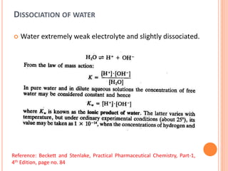 DISSOCIATION OF WATER
 Water extremely weak electrolyte and slightly dissociated.
Reference: Beckett and Stenlake, Practical Pharmaceutical Chemistry, Part-1,
4th Edition, page no. 84
 