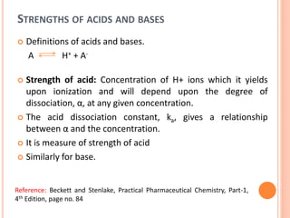 STRENGTHS OF ACIDS AND BASES
 Definitions of acids and bases.
A H+ + A-
 Strength of acid: Concentration of H+ ions which it yields
upon ionization and will depend upon the degree of
dissociation, α, at any given concentration.
 The acid dissociation constant, ka, gives a relationship
between α and the concentration.
 It is measure of strength of acid
 Similarly for base.
Reference: Beckett and Stenlake, Practical Pharmaceutical Chemistry, Part-1,
4th Edition, page no. 84
 