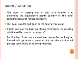 END POINT DETECTION
 The object of carrying out an acid base titration is to
determine the equivalence point/ quantity of the other
substance required for neutralization.
 This point is called end-point or the equivalence point.
 If both acid and the base are strong electrolytes the resulting
solution will be neutral having pH =7.
 But if either of the two is a weak electrolyte the resulting salt
formed will hydrolyze to some extent and the solution will
possess some acidic or alkaline properties.
 