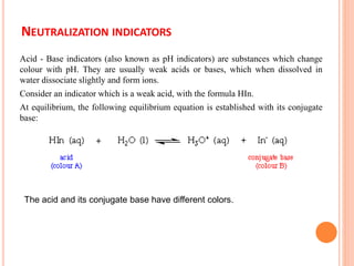 NEUTRALIZATION INDICATORS
Acid - Base indicators (also known as pH indicators) are substances which change
colour with pH. They are usually weak acids or bases, which when dissolved in
water dissociate slightly and form ions.
Consider an indicator which is a weak acid, with the formula HIn.
At equilibrium, the following equilibrium equation is established with its conjugate
base:
The acid and its conjugate base have different colors.
 