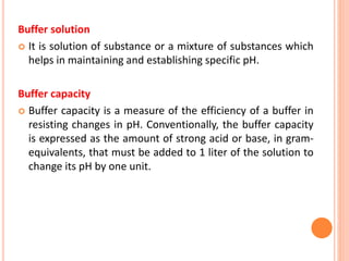 Buffer solution
 It is solution of substance or a mixture of substances which
helps in maintaining and establishing specific pH.
Buffer capacity
 Buffer capacity is a measure of the efficiency of a buffer in
resisting changes in pH. Conventionally, the buffer capacity
is expressed as the amount of strong acid or base, in gram-
equivalents, that must be added to 1 liter of the solution to
change its pH by one unit.
 