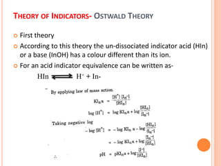 THEORY OF INDICATORS- OSTWALD THEORY
 First theory
 According to this theory the un-dissociated indicator acid (HIn)
or a base (InOH) has a colour different than its ion.
 For an acid indicator equivalence can be written as-
HIn H+ + In-
 