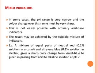 MIXED INDICATORS
 In some cases, the pH range is very narrow and the
colour change over this range must be very sharp.
 This is not easily possible with ordinary acid-base
indicators.
 The result may be achieved by the suitable mixture of
indicators.
 Ex. A mixture of equal parts of neutral red (0.1%
solution in alcohol) and ethylene blue (0.1% solution in
alcohol) gives a sharp color change from violet-blue to
green in passing from acid to alkaline solution at pH 7.
 