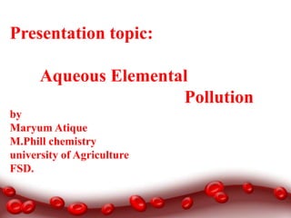 Presentation topic:
Aqueous Elemental
Pollution
by
Maryum Atique
M.Phill chemistry
university of Agriculture
FSD.

 