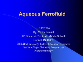Aqueous Ferrofluid  10.19.2006 By: Victor Samuel 8th Grader at Creekside Middle School Carmel, IN 46032 2006 (Fall session):  Gifted Education Resource Institute Super Saturday Program on Nanotechnology 