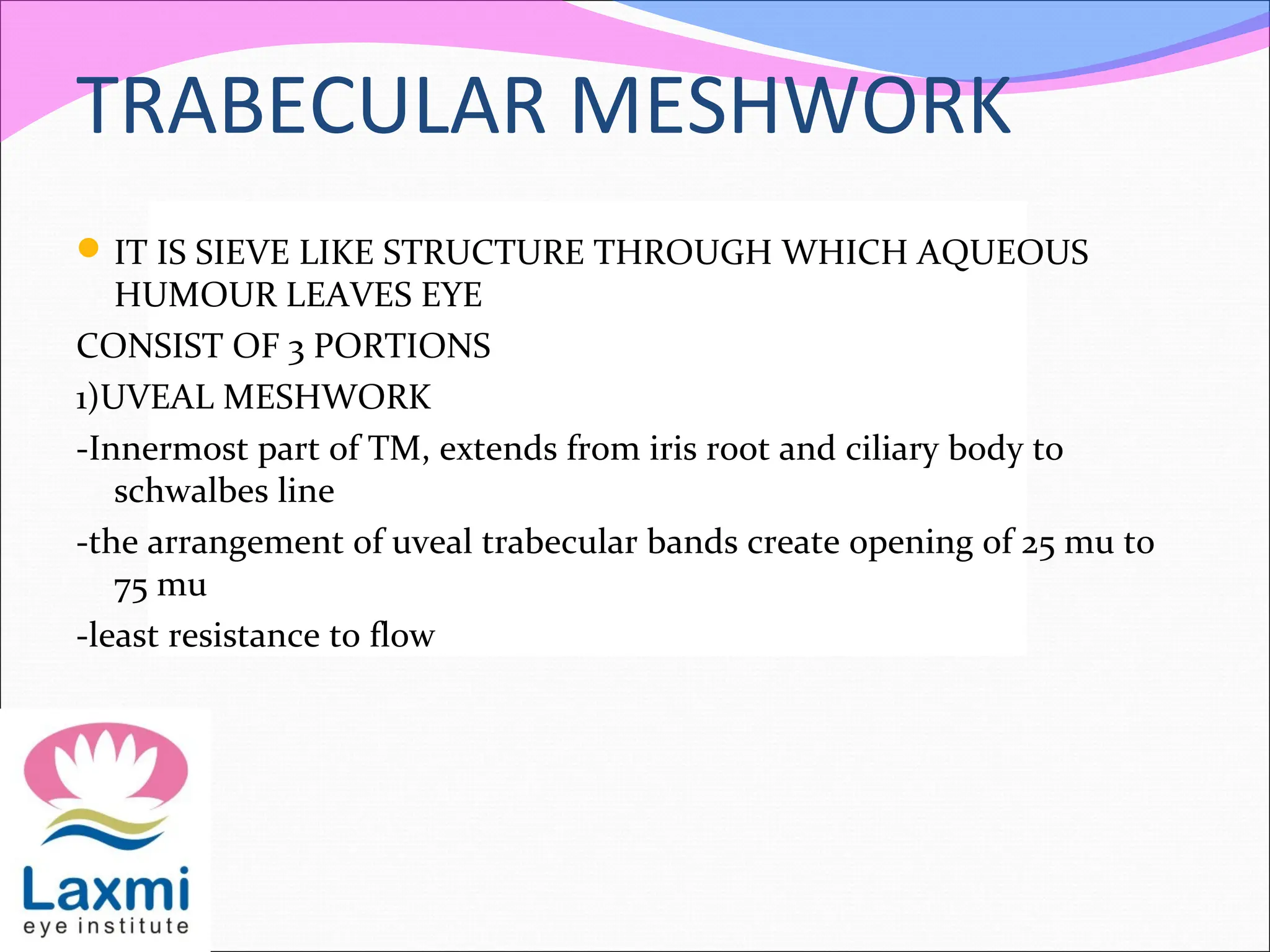 TRABECULAR MESHWORK
IT IS SIEVE LIKE STRUCTURE THROUGH WHICH AQUEOUS
HUMOUR LEAVES EYE
CONSIST OF 3 PORTIONS
1)UVEAL MESHWORK
-Innermost part of TM, extends from iris root and ciliary body to
schwalbes line
-the arrangement of uveal trabecular bands create opening of 25 mu to
75 mu
-least resistance to flow
 