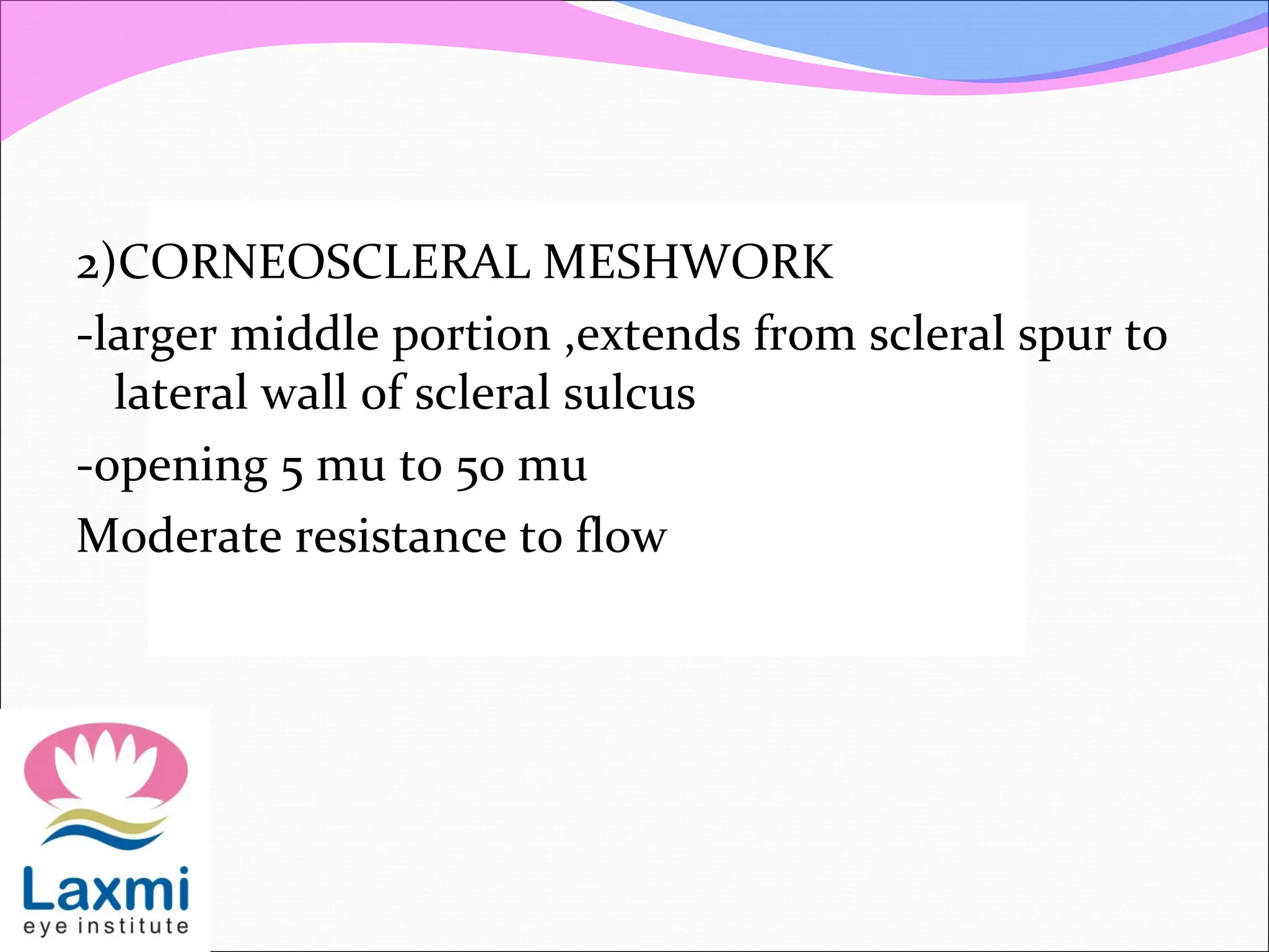 2)CORNEOSCLERAL MESHWORK
-larger middle portion ,extends from scleral spur to
lateral wall of scleral sulcus
-opening 5 mu to 50 mu
Moderate resistance to flow
 