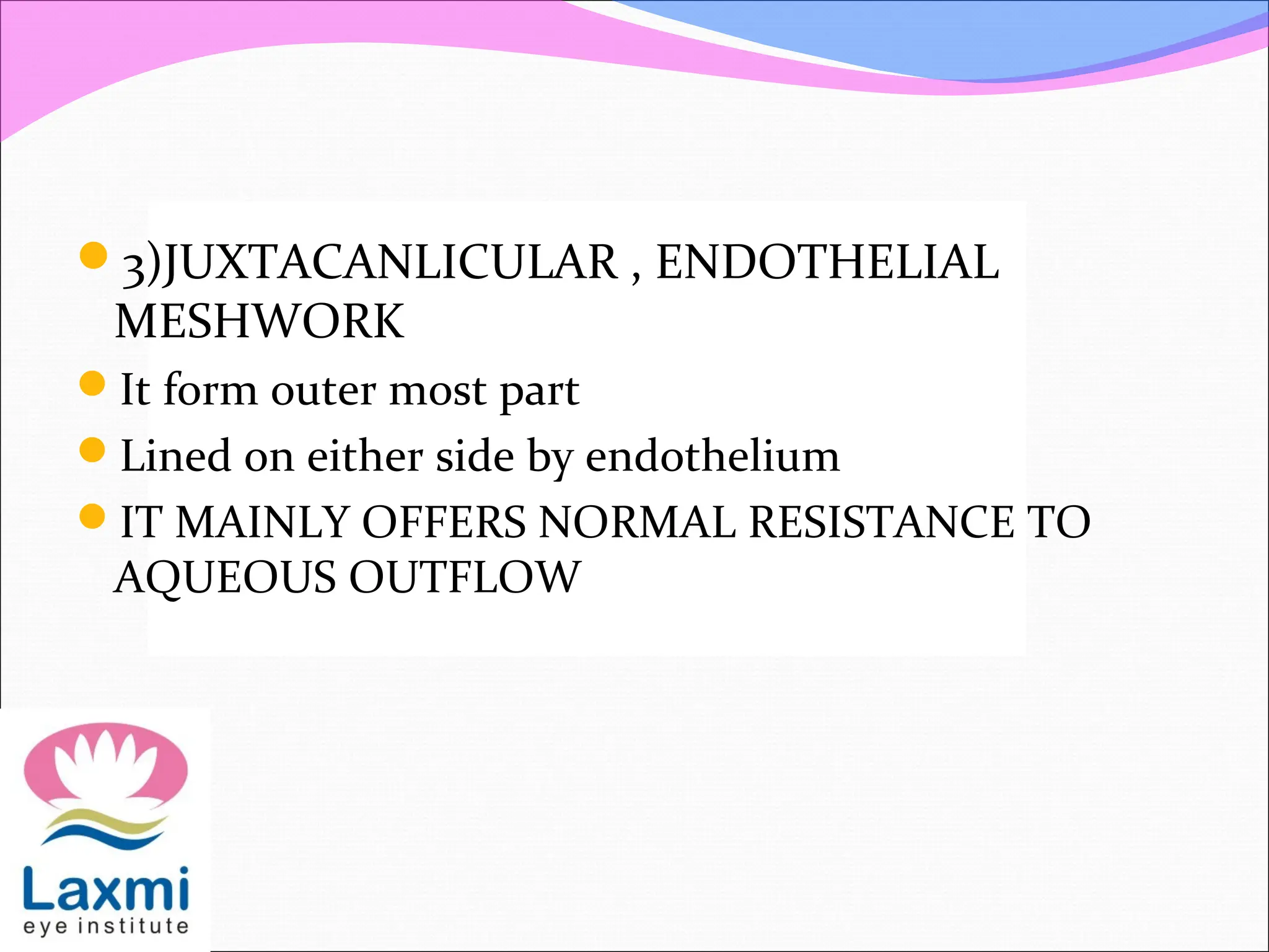 3)JUXTACANLICULAR , ENDOTHELIAL
MESHWORK
It form outer most part
Lined on either side by endothelium
IT MAINLY OFFERS NORMAL RESISTANCE TO
AQUEOUS OUTFLOW
 