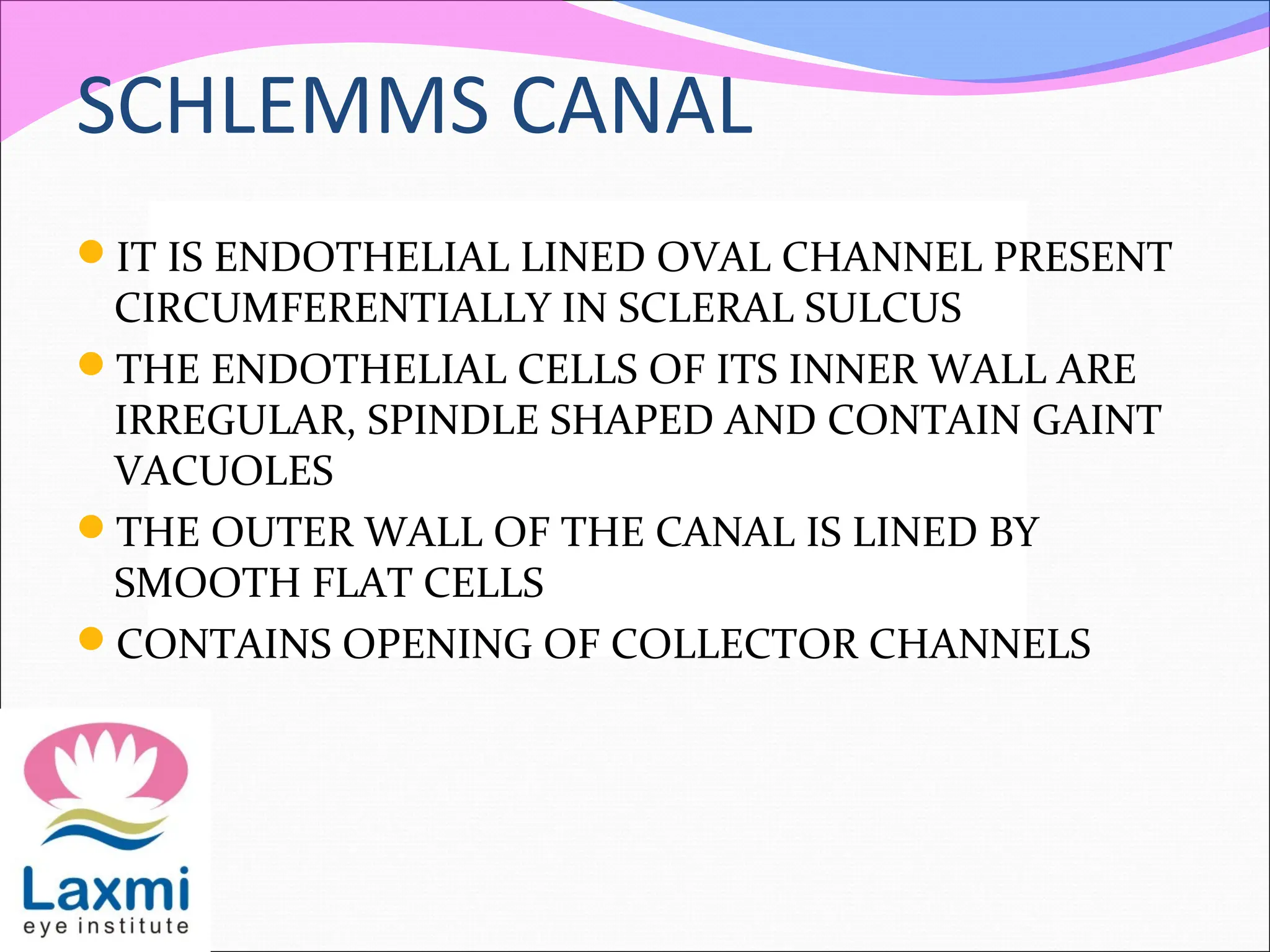 SCHLEMMS CANAL
IT IS ENDOTHELIAL LINED OVAL CHANNEL PRESENT
CIRCUMFERENTIALLY IN SCLERAL SULCUS
THE ENDOTHELIAL CELLS OF ITS INNER WALL ARE
IRREGULAR, SPINDLE SHAPED AND CONTAIN GAINT
VACUOLES
THE OUTER WALL OF THE CANAL IS LINED BY
SMOOTH FLAT CELLS
CONTAINS OPENING OF COLLECTOR CHANNELS
 