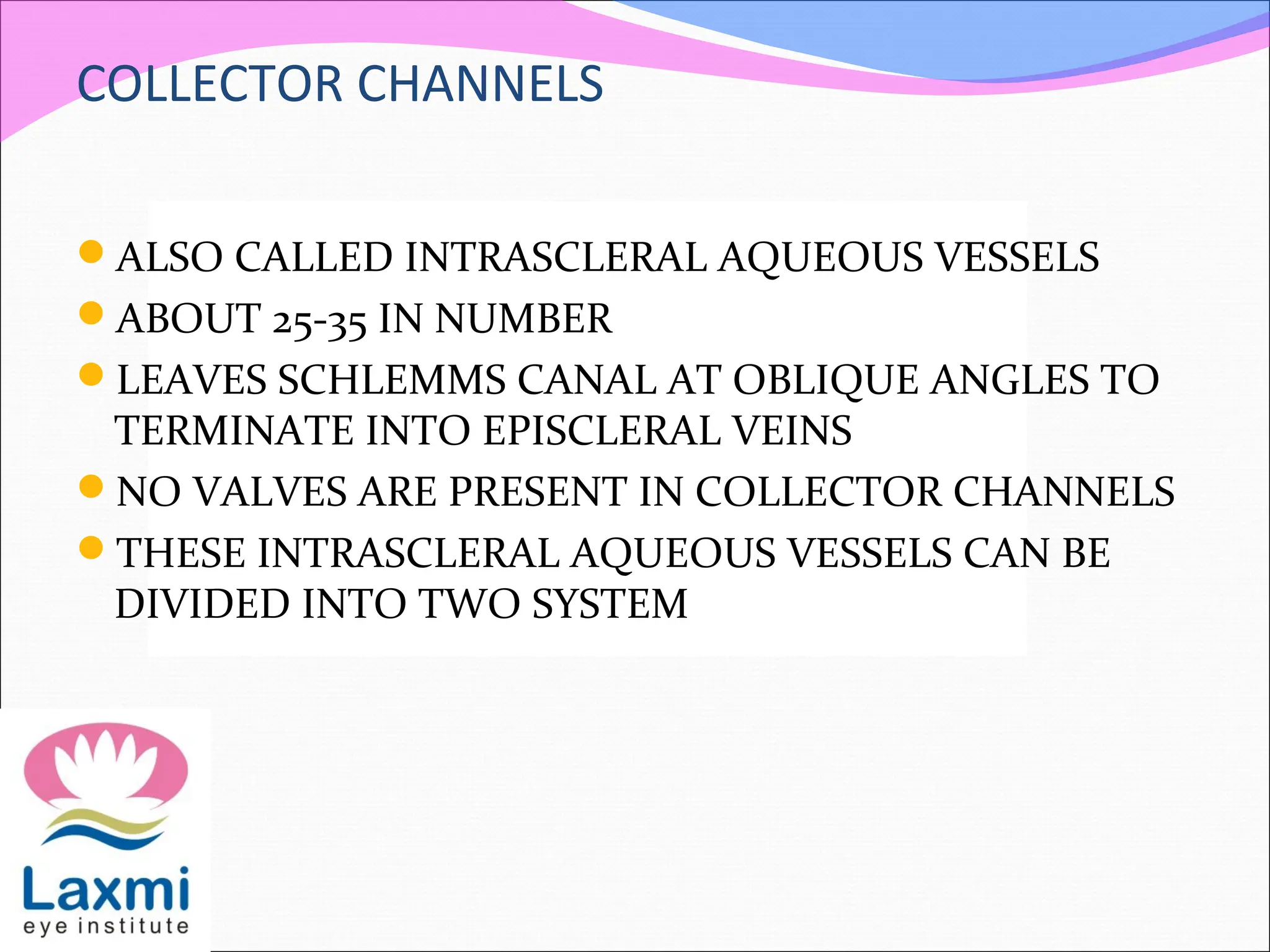 COLLECTOR CHANNELS
ALSO CALLED INTRASCLERAL AQUEOUS VESSELS
ABOUT 25-35 IN NUMBER
LEAVES SCHLEMMS CANAL AT OBLIQUE ANGLES TO
TERMINATE INTO EPISCLERAL VEINS
NO VALVES ARE PRESENT IN COLLECTOR CHANNELS
THESE INTRASCLERAL AQUEOUS VESSELS CAN BE
DIVIDED INTO TWO SYSTEM
 