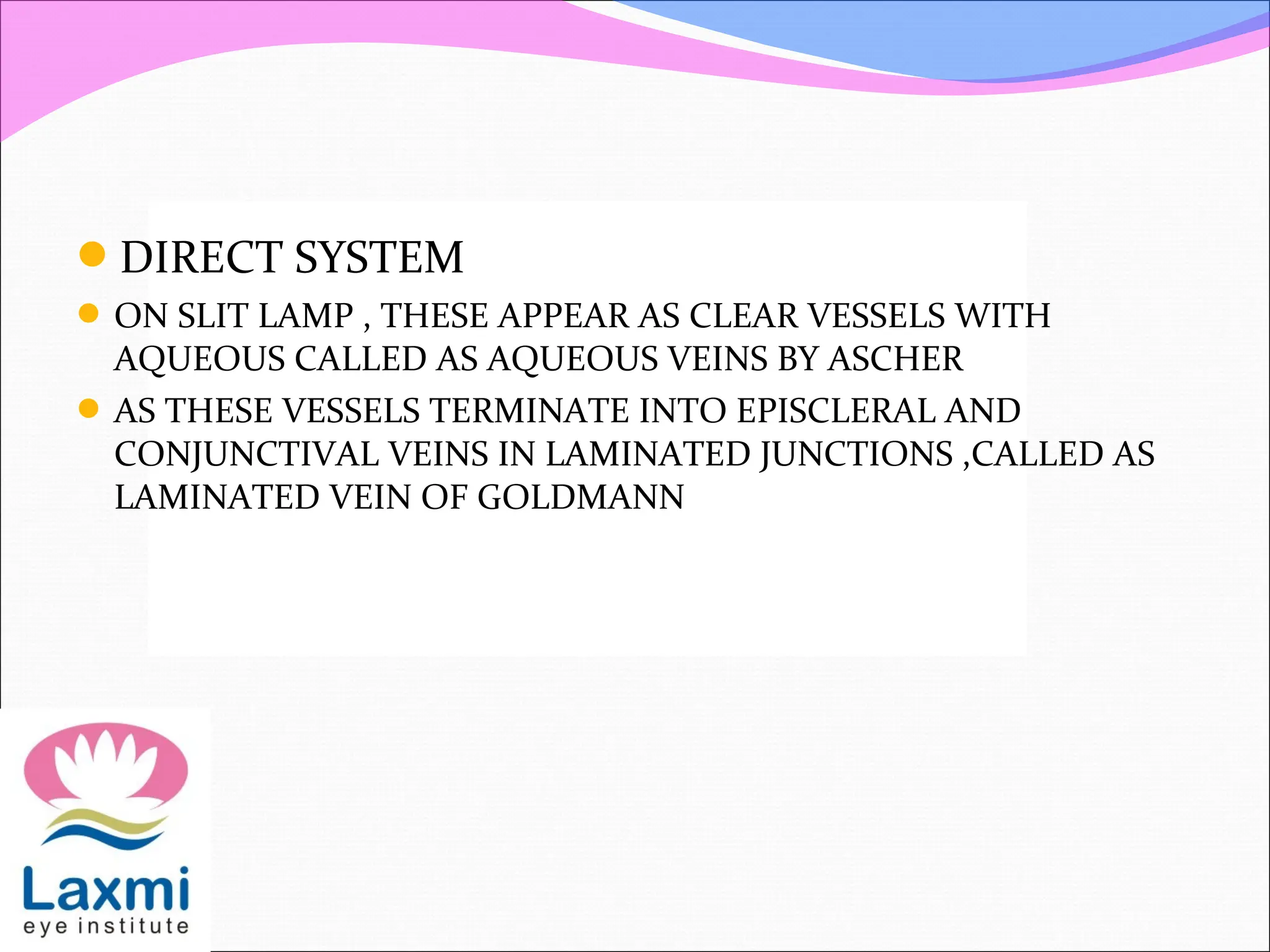 DIRECT SYSTEM
ON SLIT LAMP , THESE APPEAR AS CLEAR VESSELS WITH
AQUEOUS CALLED AS AQUEOUS VEINS BY ASCHER
AS THESE VESSELS TERMINATE INTO EPISCLERAL AND
CONJUNCTIVAL VEINS IN LAMINATED JUNCTIONS ,CALLED AS
LAMINATED VEIN OF GOLDMANN
 
