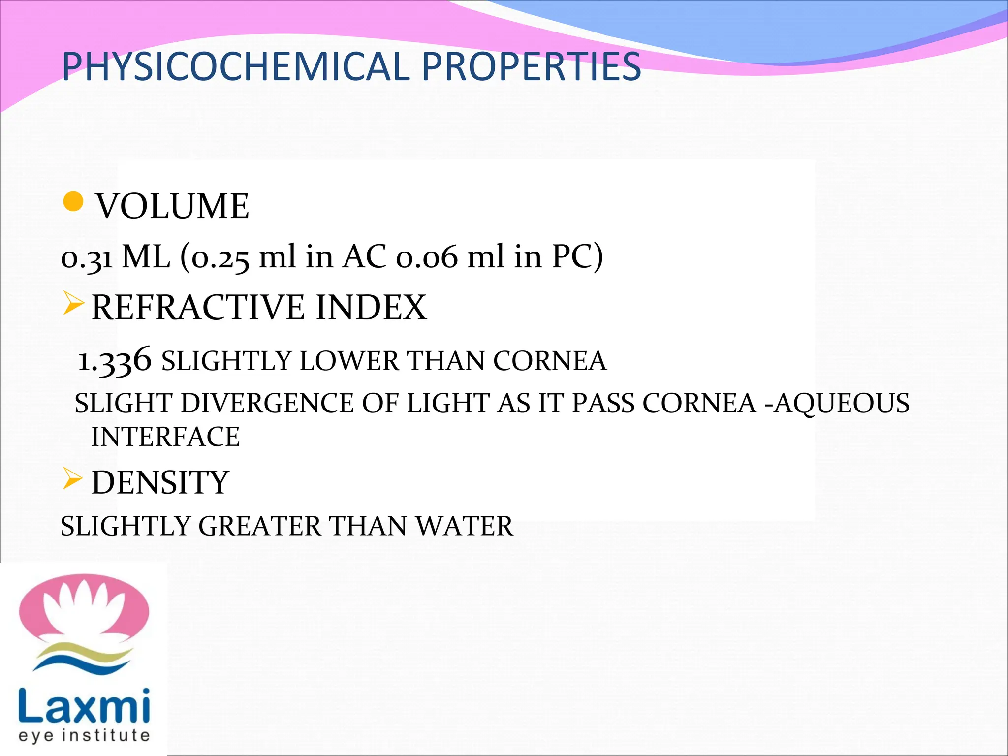 PHYSICOCHEMICAL PROPERTIES
VOLUME
0.31 ML (0.25 ml in AC 0.06 ml in PC)
REFRACTIVE INDEX
1.336 SLIGHTLY LOWER THAN CORNEA
SLIGHT DIVERGENCE OF LIGHT AS IT PASS CORNEA -AQUEOUS
INTERFACE
DENSITY
SLIGHTLY GREATER THAN WATER
 