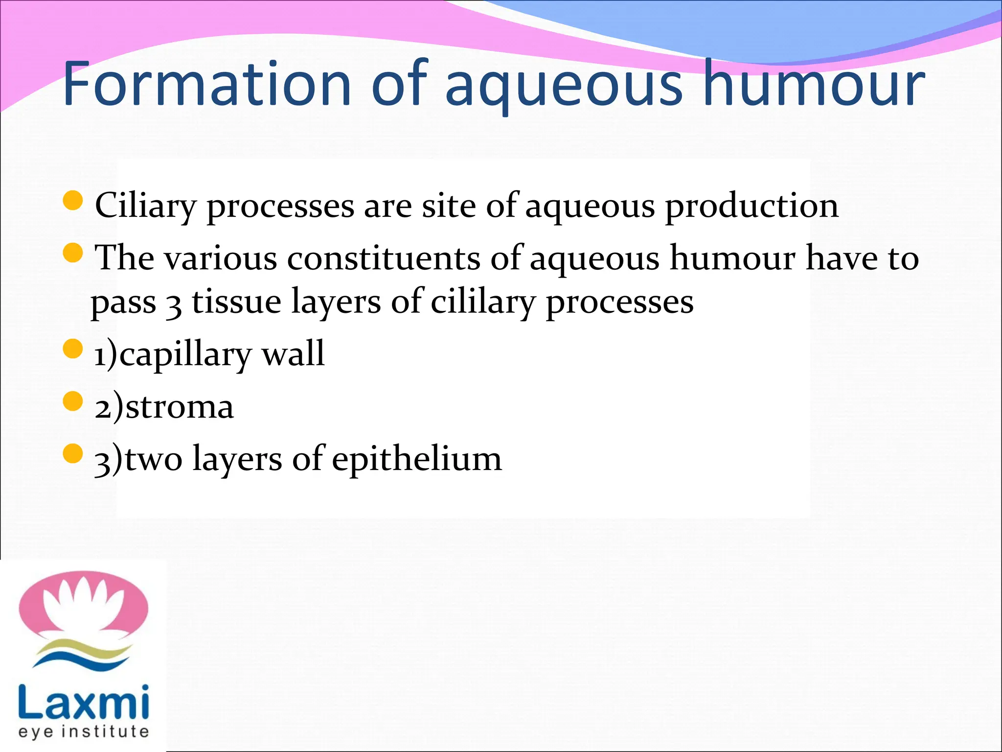 Formation of aqueous humour
Ciliary processes are site of aqueous production
The various constituents of aqueous humour have to
pass 3 tissue layers of cililary processes
1)capillary wall
2)stroma
3)two layers of epithelium
 