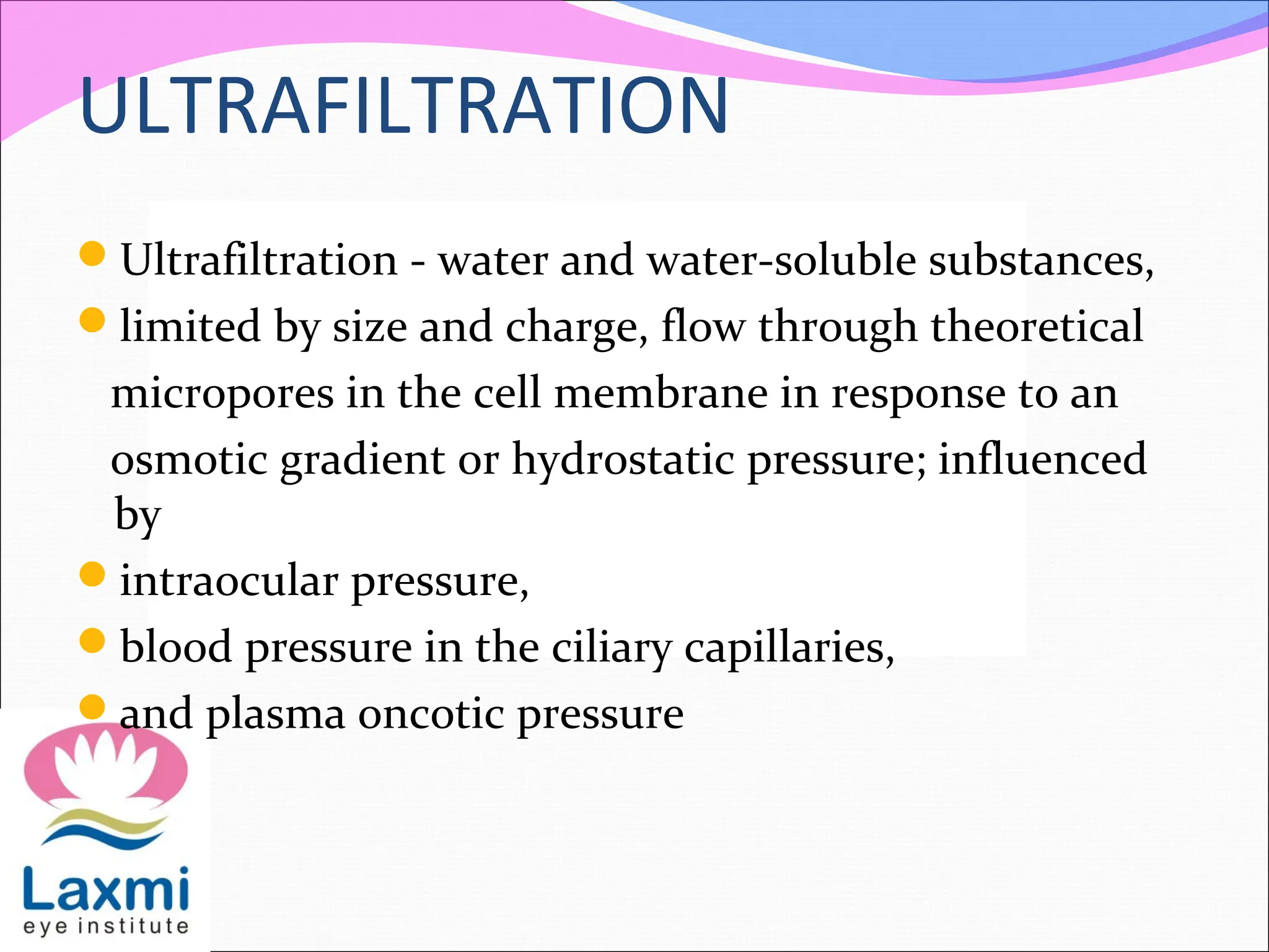 ULTRAFILTRATION
Ultrafiltration - water and water-soluble substances,
limited by size and charge, flow through theoretical
micropores in the cell membrane in response to an
osmotic gradient or hydrostatic pressure; influenced
by
intraocular pressure,
blood pressure in the ciliary capillaries,
and plasma oncotic pressure
 