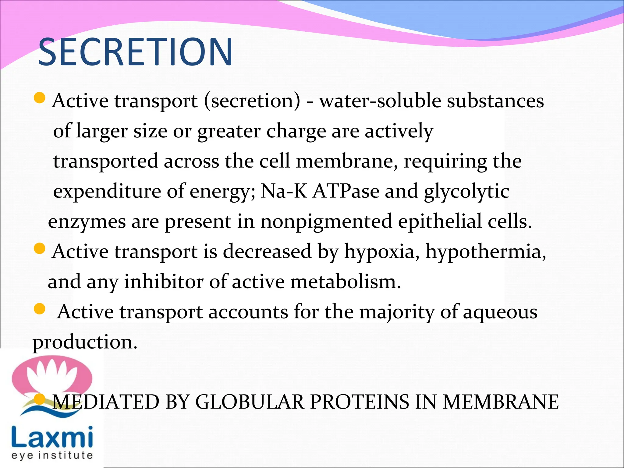 SECRETION
Active transport (secretion) - water-soluble substances
of larger size or greater charge are actively
transported across the cell membrane, requiring the
expenditure of energy; Na-K ATPase and glycolytic
enzymes are present in nonpigmented epithelial cells.
Active transport is decreased by hypoxia, hypothermia,
and any inhibitor of active metabolism.
 Active transport accounts for the majority of aqueous
production.
MEDIATED BY GLOBULAR PROTEINS IN MEMBRANE
 
