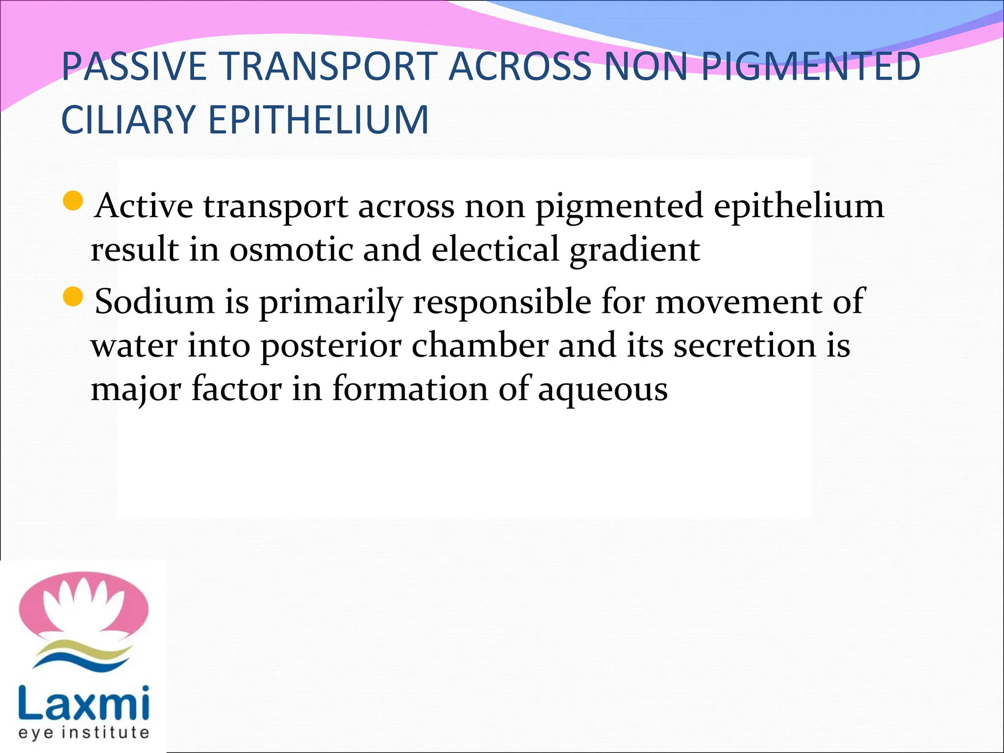PASSIVE TRANSPORT ACROSS NON PIGMENTED
CILIARY EPITHELIUM
Active transport across non pigmented epithelium
result in osmotic and electical gradient
Sodium is primarily responsible for movement of
water into posterior chamber and its secretion is
major factor in formation of aqueous
 
