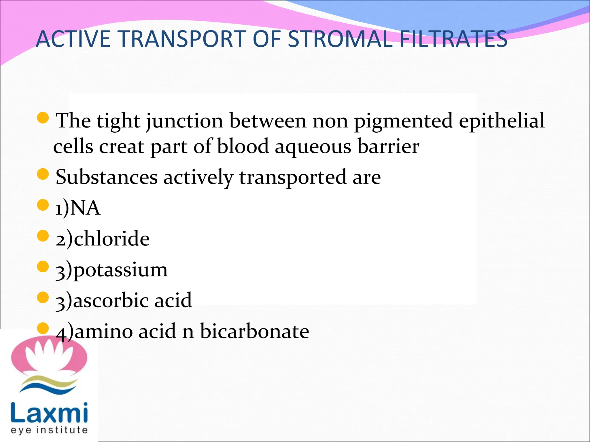 ACTIVE TRANSPORT OF STROMAL FILTRATES
The tight junction between non pigmented epithelial
cells creat part of blood aqueous barrier
Substances actively transported are
1)NA
2)chloride
3)potassium
3)ascorbic acid
4)amino acid n bicarbonate
 