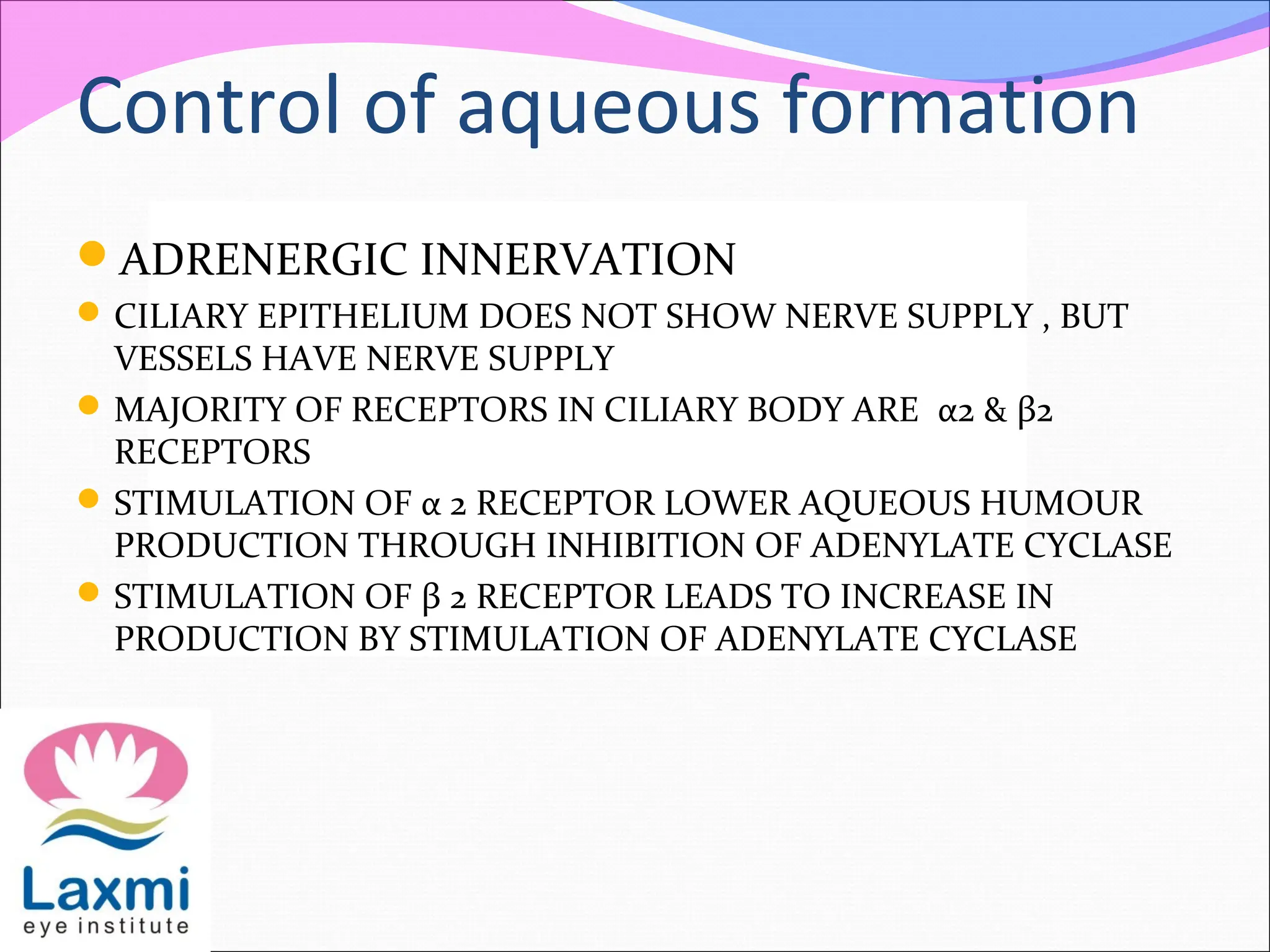 Control of aqueous formation
ADRENERGIC INNERVATION
CILIARY EPITHELIUM DOES NOT SHOW NERVE SUPPLY , BUT
VESSELS HAVE NERVE SUPPLY
MAJORITY OF RECEPTORS IN CILIARY BODY ARE α2 & β2
RECEPTORS
STIMULATION OF α 2 RECEPTOR LOWER AQUEOUS HUMOUR
PRODUCTION THROUGH INHIBITION OF ADENYLATE CYCLASE
STIMULATION OF β 2 RECEPTOR LEADS TO INCREASE IN
PRODUCTION BY STIMULATION OF ADENYLATE CYCLASE
 